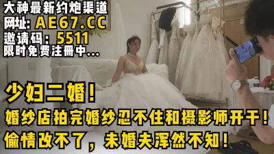 少妇二婚！婚纱店拍完婚纱忍不住和摄影师开干！偷情改不了未婚夫浑然不知