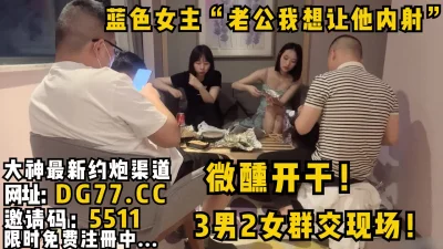 蓝色女主“老公我想让他内射”3男2女群交现场！微醺开干！