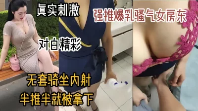 真实刺激！强推巨乳骚气女房东，半推半就无套内射（女主可约看简阶）